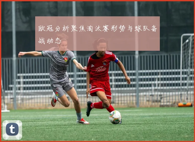 欧冠分析聚焦淘汰赛形势与球队备战动态