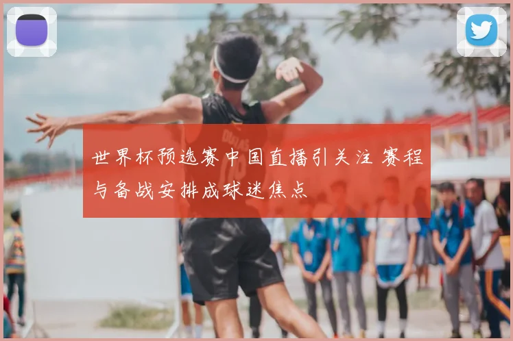 世界杯预选赛中国直播引关注 赛程与备战安排成球迷焦点