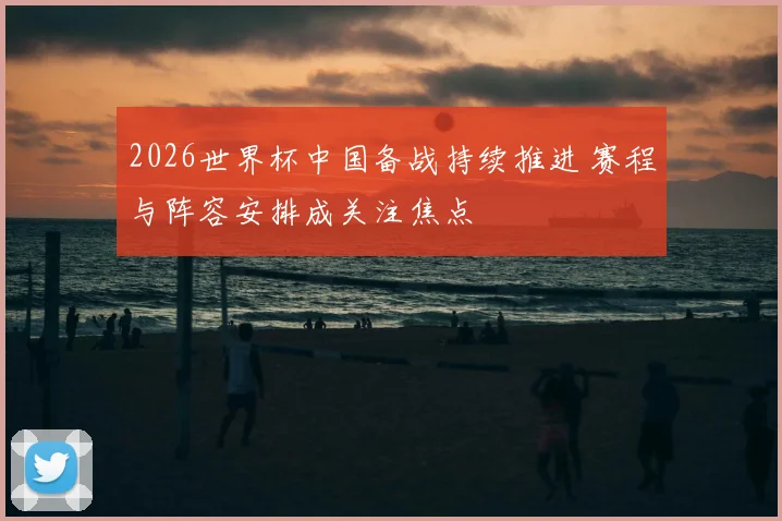2026世界杯中国备战持续推进 赛程与阵容安排成关注焦点