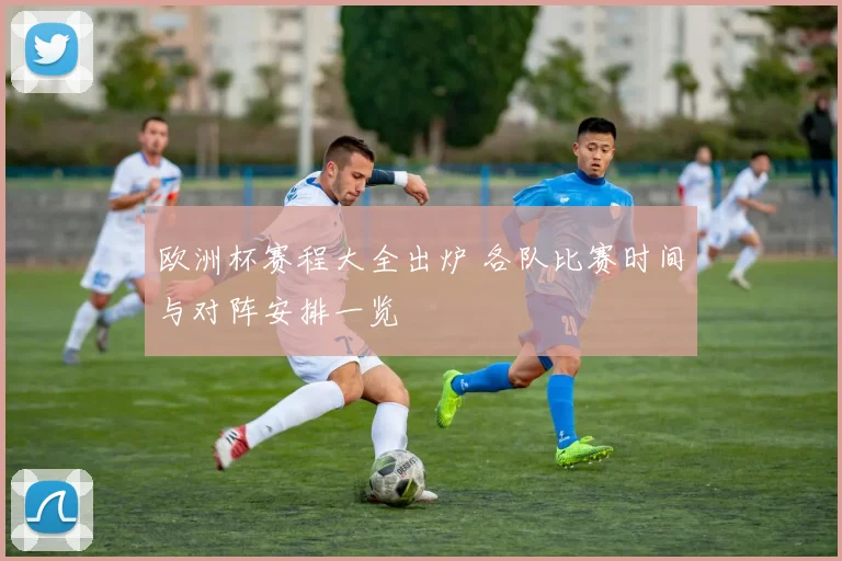 欧洲杯赛程大全出炉 各队比赛时间与对阵安排一览