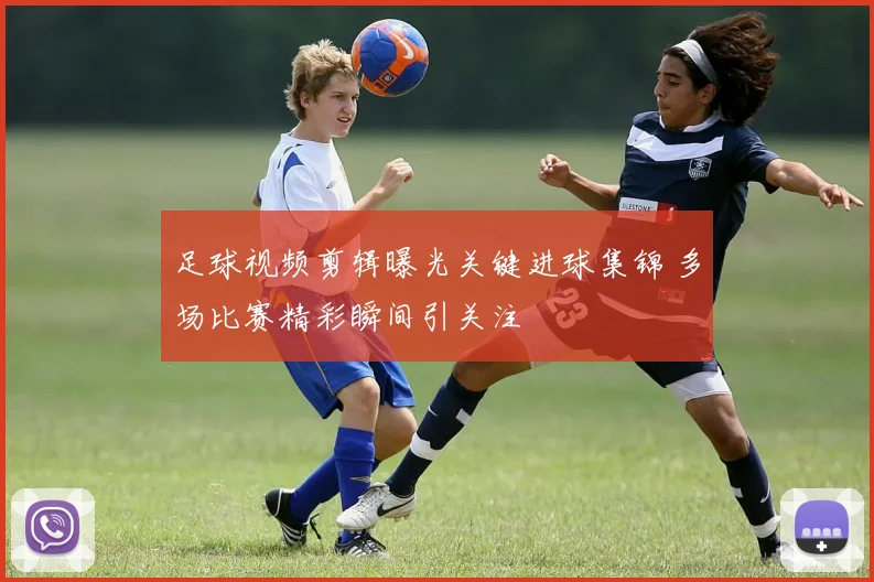 足球视频剪辑曝光关键进球集锦 多场比赛精彩瞬间引关注