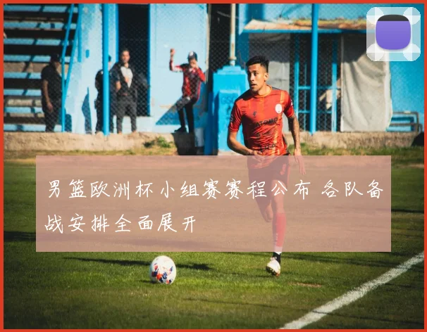 男篮欧洲杯小组赛赛程公布 各队备战安排全面展开