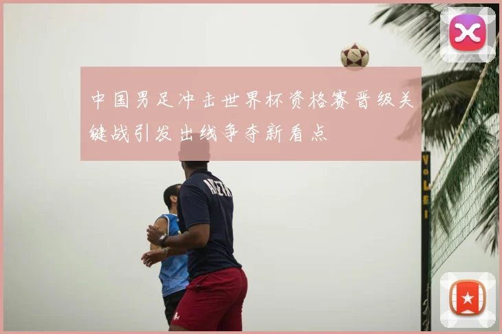 中国男足冲击世界杯资格赛晋级关键战引发出线争夺新看点