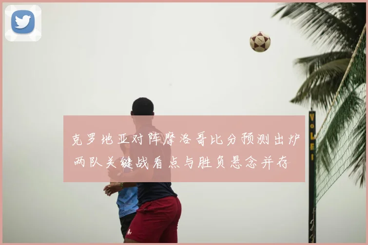 克罗地亚对阵摩洛哥比分预测出炉 两队关键战看点与胜负悬念并存