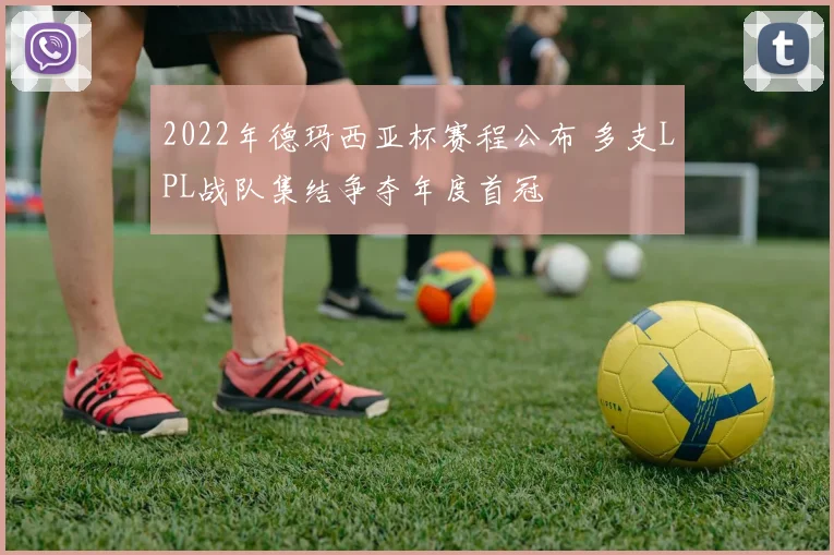 2022年德玛西亚杯赛程公布 多支LPL战队集结争夺年度首冠