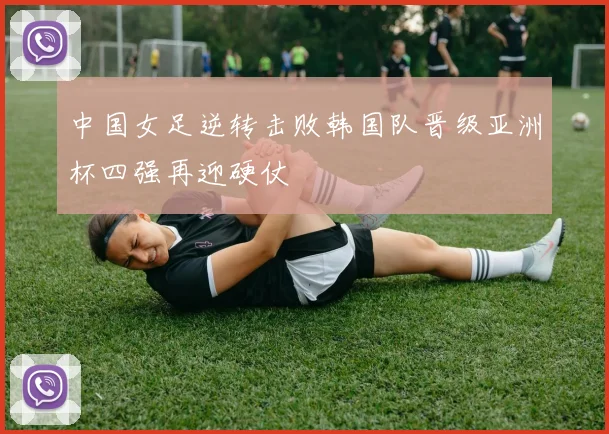 中国女足逆转击败韩国队晋级亚洲杯四强再迎硬仗
