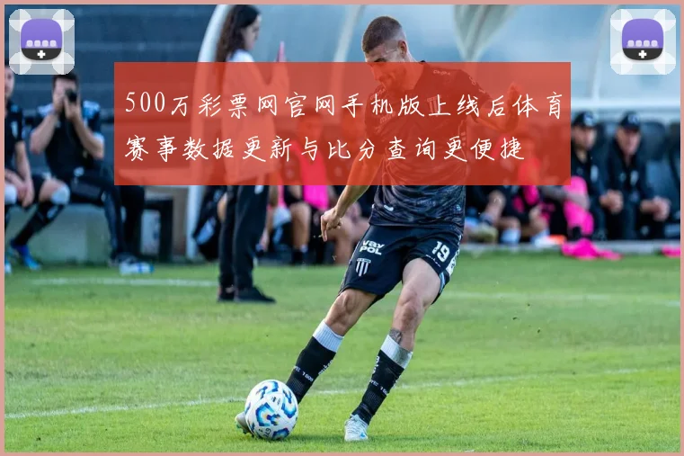500万彩票网官网手机版上线后体育赛事数据更新与比分查询更便捷