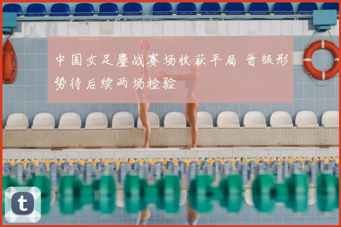 中国女足鏖战赛场收获平局 晋级形势待后续两场检验