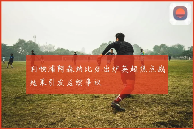 利物浦阿森纳比分出炉英超焦点战结果引发后续争议