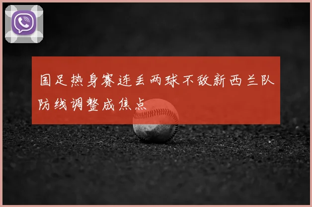 国足热身赛连丢两球不敌新西兰队防线调整成焦点
