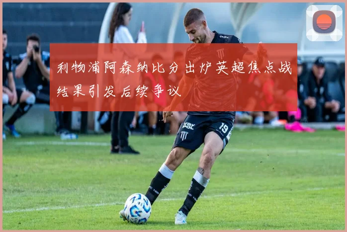 利物浦阿森纳比分出炉英超焦点战结果引发后续争议