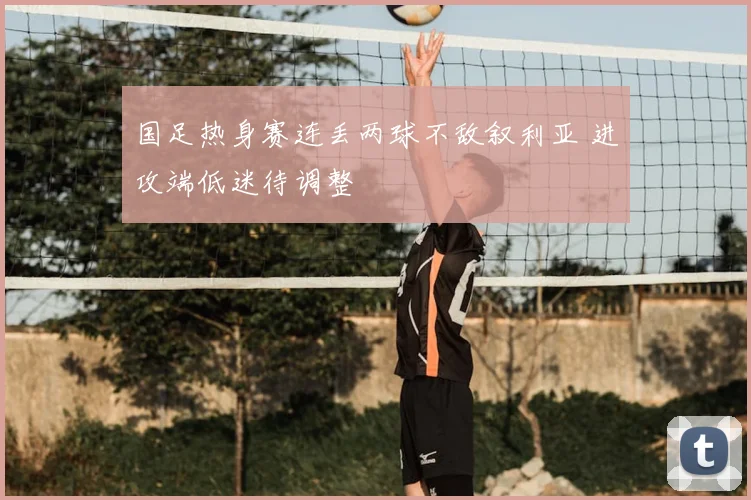 国足热身赛连丢两球不敌叙利亚 进攻端低迷待调整