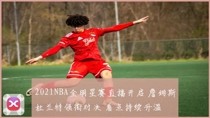 2021NBA全明星赛直播开启 詹姆斯杜兰特领衔对决 看点持续升温