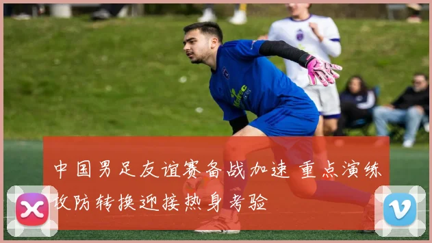 中国男足友谊赛备战加速 重点演练攻防转换迎接热身考验
