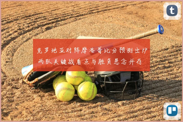 克罗地亚对阵摩洛哥比分预测出炉 两队关键战看点与胜负悬念并存