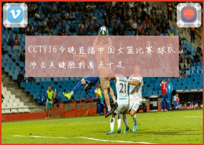 CCTV16今晚直播中国女篮比赛 球队冲击关键胜利看点十足