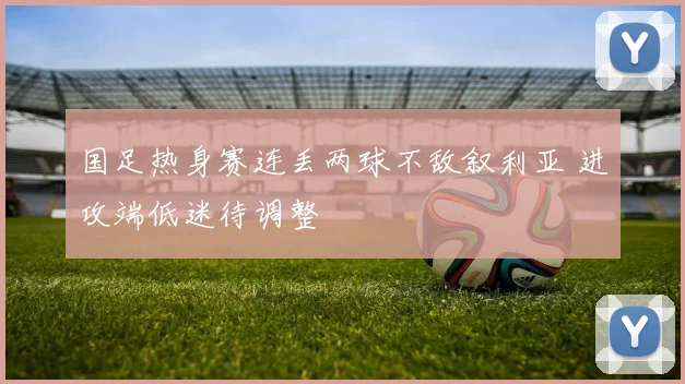 国足热身赛连丢两球不敌叙利亚 进攻端低迷待调整