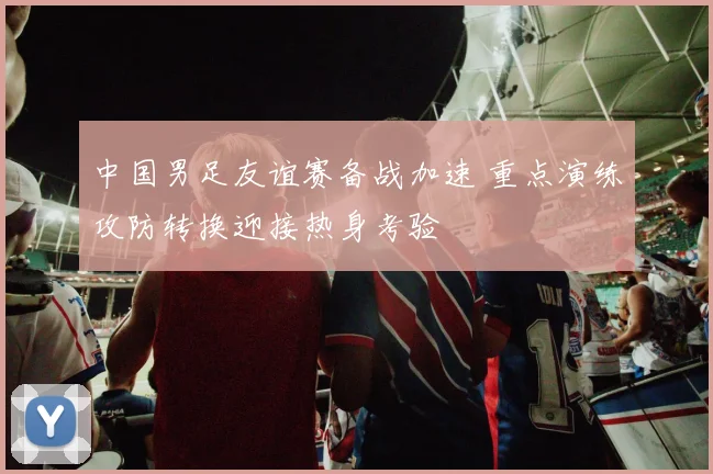 中国男足友谊赛备战加速 重点演练攻防转换迎接热身考验
