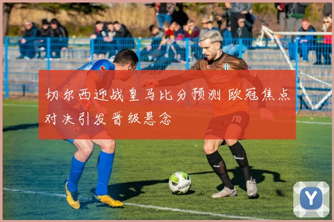 切尔西迎战皇马比分预测 欧冠焦点对决引发晋级悬念