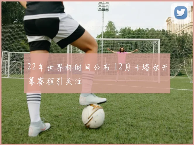 22年世界杯时间公布 12月卡塔尔开幕赛程引关注