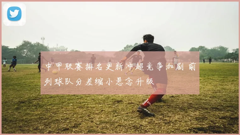 中甲联赛排名更新冲超竞争加剧 前列球队分差缩小悬念升级