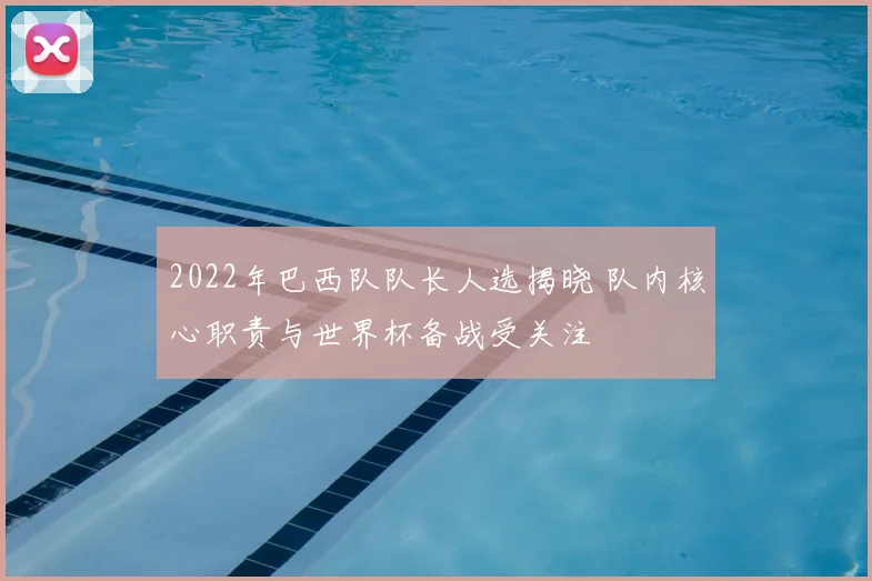 2022年巴西队队长人选揭晓 队内核心职责与世界杯备战受关注