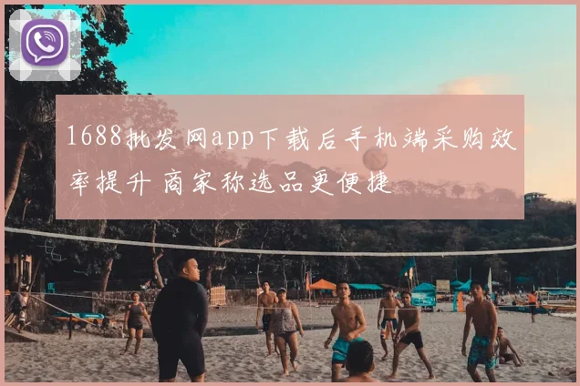 1688批发网app下载后手机端采购效率提升 商家称选品更便捷