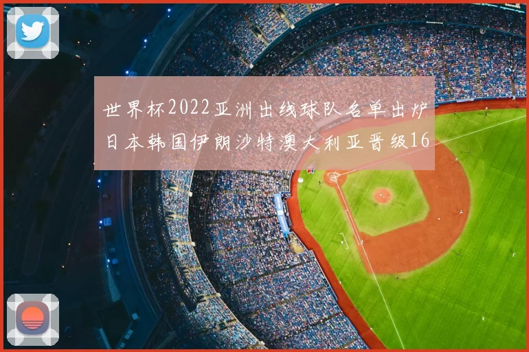 世界杯2022亚洲出线球队名单出炉日本韩国伊朗沙特澳大利亚晋级16强