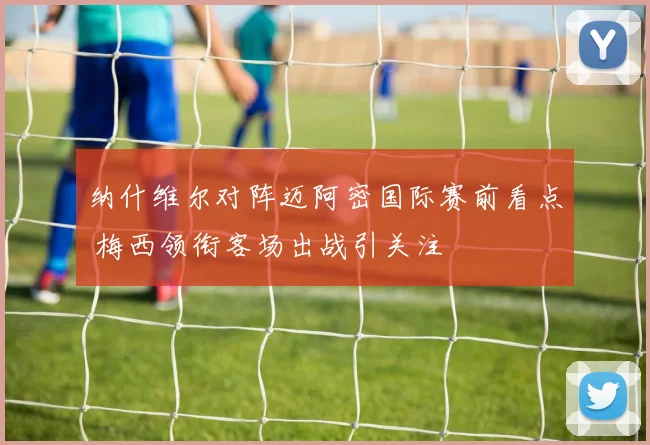 纳什维尔对阵迈阿密国际赛前看点 梅西领衔客场出战引关注
