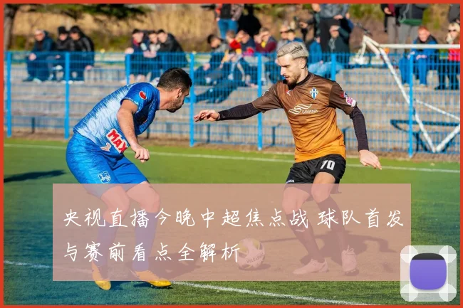 央视直播今晚中超焦点战 球队首发与赛前看点全解析