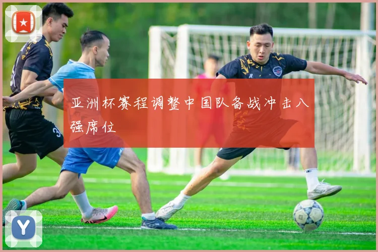 亚洲杯赛程调整中国队备战冲击八强席位