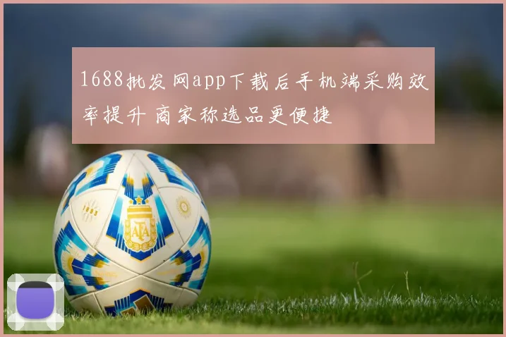 1688批发网app下载后手机端采购效率提升 商家称选品更便捷