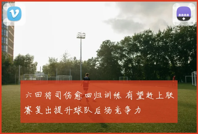 六田将司伤愈回归训练 有望赶上联赛复出提升球队后场竞争力