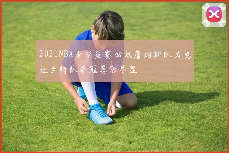 2021NBA全明星赛回放詹姆斯队力克杜兰特队夺冠悬念尽显