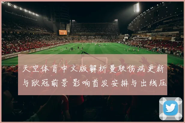 天空体育中文版解析曼联伤病更新与欧冠前景 影响首发安排与出线压力