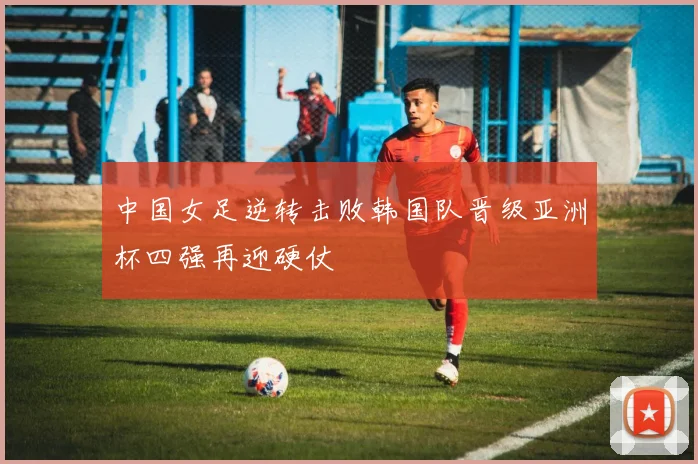 中国女足逆转击败韩国队晋级亚洲杯四强再迎硬仗