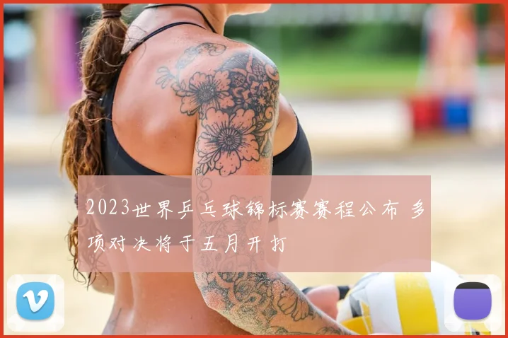 2023世界乒乓球锦标赛赛程公布 多项对决将于五月开打
