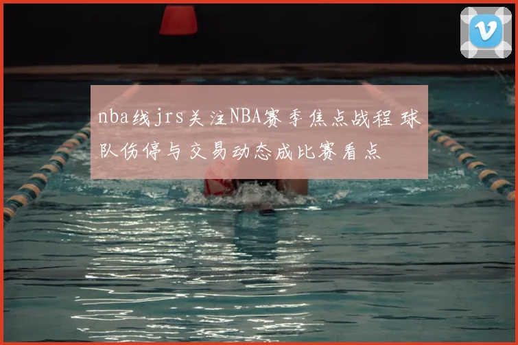 nba线jrs关注NBA赛季焦点战程 球队伤停与交易动态成比赛看点