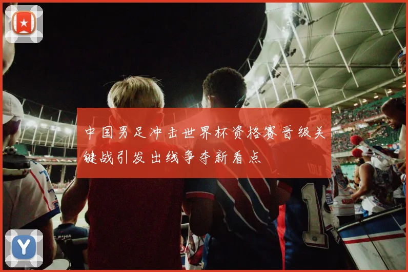 中国男足冲击世界杯资格赛晋级关键战引发出线争夺新看点