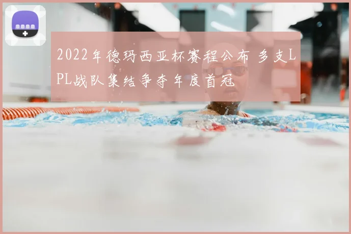 2022年德玛西亚杯赛程公布 多支LPL战队集结争夺年度首冠