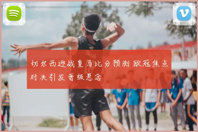 切尔西迎战皇马比分预测 欧冠焦点对决引发晋级悬念